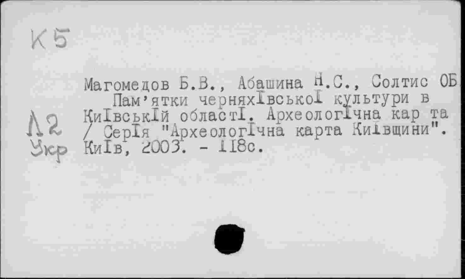 ﻿№.
Магомедов Б.З., Абашина ^.0.» Солтис ОБ Пам’ятки черняхівської культури в
Київській області. Археологічна кар та / Серія "Археологічна карта Київщини". Київ, 3003. - 118с.